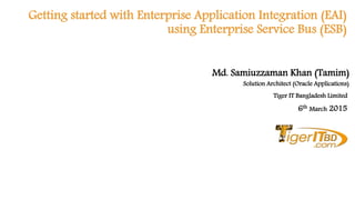 Getting started with Enterprise Application Integration (EAI)
using Enterprise Service Bus (ESB)
Solution Architect (Oracle Applications)
6th March 2015
Md. Samiuzzaman Khan (Tamim)
Tiger IT Bangladesh Limited
 