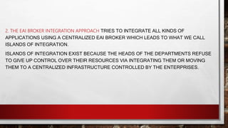 2. THE EAI BROKER INTEGRATION APPROACH TRIES TO INTEGRATE ALL KINDS OF
APPLICATIONS USING A CENTRALIZED EAI BROKER WHICH LEADS TO WHAT WE CALL
ISLANDS OF INTEGRATION.
ISLANDS OF INTEGRATION EXIST BECAUSE THE HEADS OF THE DEPARTMENTS REFUSE
TO GIVE UP CONTROL OVER THEIR RESOURCES VIA INTEGRATING THEM OR MOVING
THEM TO A CENTRALIZED INFRASTRUCTURE CONTROLLED BY THE ENTERPRISES.
 