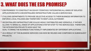 3. WHAT DOES THE ESB PROMISE?
• ESB PROMISES TO CONSTRUCT AN SOA BY ITERATIVELY INTEGRATING ALL KINDS OF ISOLATED
APPLICATIONS INTO A DECENTRALIZED INFRASTRUCTURE CALLED A SERVICE BUS.
• IT ALLOWS DEPARTMENTS TO PROVIDE SELECTIVE ACCESS TO THEIR BUSINESS INFORMATION TO
ENFORCE LOCAL POLICIES AND THEREFORE TO KEEP LOCAL AUTONOMY.
• DECENTRALIZED INFRASTRUCTURE IS ALSO HIGHLY DISTRIBUTED AND VERSATILE, IT RATHER
ALLOWS TO BRING ALL KINDS OF APPLICATIONS STEP-BY-STEP TO THE SERVICE BUS. THEREFORE,
THE INTEGRATION PROJECTS NOW HAVE THE
GOAL TO BRING THE BUSINESS FUNCTIONALITY IMPLEMENTED BY DIFFERENT APPLICATIONS.
• AS A RESULT OF THIS BUSINESS SERVICES CAN NOW BE REUSED AND COMPOSED IN SUBSEQUENT
PROJECTS.
 