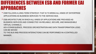 DIFFERENCES BETWEEN ESB AND FORMER EAI
APPROACHES
• ESB FOLLOWS A LONG-TERM STRATEGY, THAT IS TO BRING ALL KINDS OF ENTERPRISE
APPLICATIONS AS BUSINESS SERVICES TO THE SERVICE BUS.
• ESB ARCHITECTURE IN WHICH ALL KINDS OF APPLICATIONS ARE PROVIDED AS
BUSINESS SERVICES AND CONNECTED VIA RELIABLE, SECURE, AND MANAGEABLE
VIRTUAL CHANNELS.
AS A CONSEQUENCE, PROCESS ORCHESTRATION AND DATA TRANSFORMATION LOGIC
CAN BE MOVED
TO THE BUS AND PROCESS INTERACTIONS CAN BE PERFORMED IN A CONTROLLED
MANNER.
 