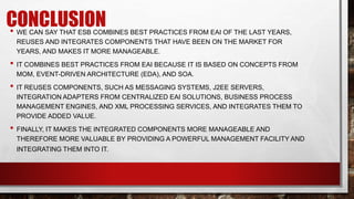 CONCLUSION
• WE CAN SAY THAT ESB COMBINES BEST PRACTICES FROM EAI OF THE LAST YEARS,
REUSES AND INTEGRATES COMPONENTS THAT HAVE BEEN ON THE MARKET FOR
YEARS, AND MAKES IT MORE MANAGEABLE.
• IT COMBINES BEST PRACTICES FROM EAI BECAUSE IT IS BASED ON CONCEPTS FROM
MOM, EVENT-DRIVEN ARCHITECTURE (EDA), AND SOA.
• IT REUSES COMPONENTS, SUCH AS MESSAGING SYSTEMS, J2EE SERVERS,
INTEGRATION ADAPTERS FROM CENTRALIZED EAI SOLUTIONS, BUSINESS PROCESS
MANAGEMENT ENGINES, AND XML PROCESSING SERVICES, AND INTEGRATES THEM TO
PROVIDE ADDED VALUE.
• FINALLY, IT MAKES THE INTEGRATED COMPONENTS MORE MANAGEABLE AND
THEREFORE MORE VALUABLE BY PROVIDING A POWERFUL MANAGEMENT FACILITY AND
INTEGRATING THEM INTO IT.
 