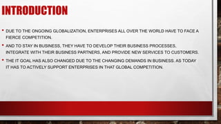 INTRODUCTION
• DUE TO THE ONGOING GLOBALIZATION, ENTERPRISES ALL OVER THE WORLD HAVE TO FACE A
FIERCE COMPETITION.
• AND TO STAY IN BUSINESS, THEY HAVE TO DEVELOP THEIR BUSINESS PROCESSES,
INTEGRATE WITH THEIR BUSINESS PARTNERS, AND PROVIDE NEW SERVICES TO CUSTOMERS.
• THE IT GOAL HAS ALSO CHANGED DUE TO THE CHANGING DEMANDS IN BUSINESS. AS TODAY
IT HAS TO ACTIVELY SUPPORT ENTERPRISES IN THAT GLOBAL COMPETITION.
 