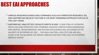 BEST EAI APPROACHES
• VARIOUS RESEARCH/CONSULTING COMPANIES SUCH AS FORRESTER RESEARCH, IDC,
AND GARTNER INC BELIEVE THAT ESB IS THE MOST PROMISING APPROACH FOR EAI OF
THE LAST YEARS.
• GARTNER INC. ANALYST ROY SCHULTE WROTE IN 2002: ”A NEW FORM OF ENTERPRISE
SERVICE BUS (ESB) INFRASTRUCTURE COMBINING (MESSAGE-ORIENTED MIDDLEWARE(MOM),
WEB SERVICES, TRANSFORMATION, AND ROUTING INTELLIGENCE) WILL BE RUNNING IN THE
MAJORITY OF ENTERPRISES BY 2005. ... THIS HIGH-FUNCTION, LOW-COST ESBS ARE WELL
SUITED TO BE THE BACKBONE FOR SERVICE-ORIENTED ARCHITECTURES AND THE ENTERPRISE
NERVOUS SYSTEM”.
 