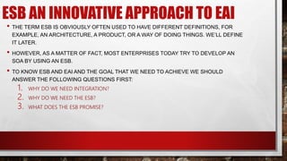 ESB AN INNOVATIVE APPROACH TO EAI
• THE TERM ESB IS OBVIOUSLY OFTEN USED TO HAVE DIFFERENT DEFINITIONS, FOR
EXAMPLE, AN ARCHITECTURE, A PRODUCT, OR A WAY OF DOING THINGS. WE’LL DEFINE
IT LATER.
• HOWEVER, AS A MATTER OF FACT, MOST ENTERPRISES TODAY TRY TO DEVELOP AN
SOA BY USING AN ESB.
• TO KNOW ESB AND EAI AND THE GOAL THAT WE NEED TO ACHIEVE WE SHOULD
ANSWER THE FOLLOWING QUESTIONS FIRST:
1. WHY DO WE NEED INTEGRATION?
2. WHY DO WE NEED THE ESB?
3. WHAT DOES THE ESB PROMISE?
 