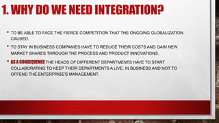 1. WHY DO WE NEED INTEGRATION?
• TO BE ABLE TO FACE THE FIERCE COMPETITION THAT THE ONGOING GLOBALIZATION
CAUSED.
• TO STAY IN BUSINESS COMPANIES HAVE TO REDUCE THEIR COSTS AND GAIN NEW
MARKET SHARES THROUGH THE PROCESS AND PRODUCT INNOVATIONS.
• AS A CONSEQUENCE THE HEADS OF DIFFERENT DEPARTMENTS HAVE TO START
COLLABORATING TO KEEP THEIR DEPARTMENTS A LIVE, IN BUSINESS AND NOT TO
OFFEND THE ENTERPRISE'S MANAGEMENT.
 