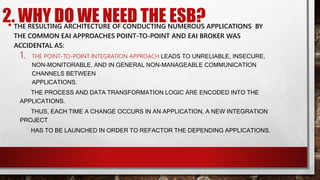 2. WHY DO WE NEED THE ESB?
• THE RESULTING ARCHITECTURE OF CONDUCTING NUMEROUS APPLICATIONS BY
THE COMMON EAI APPROACHES POINT-TO-POINT AND EAI BROKER WAS
ACCIDENTAL AS:
1. THE POINT-TO-POINT INTEGRATION APPROACH LEADS TO UNRELIABLE, INSECURE,
NON-MONITORABLE, AND IN GENERAL NON-MANAGEABLE COMMUNICATION
CHANNELS BETWEEN
APPLICATIONS.
THE PROCESS AND DATA TRANSFORMATION LOGIC ARE ENCODED INTO THE
APPLICATIONS.
THUS, EACH TIME A CHANGE OCCURS IN AN APPLICATION, A NEW INTEGRATION
PROJECT
HAS TO BE LAUNCHED IN ORDER TO REFACTOR THE DEPENDING APPLICATIONS.
 