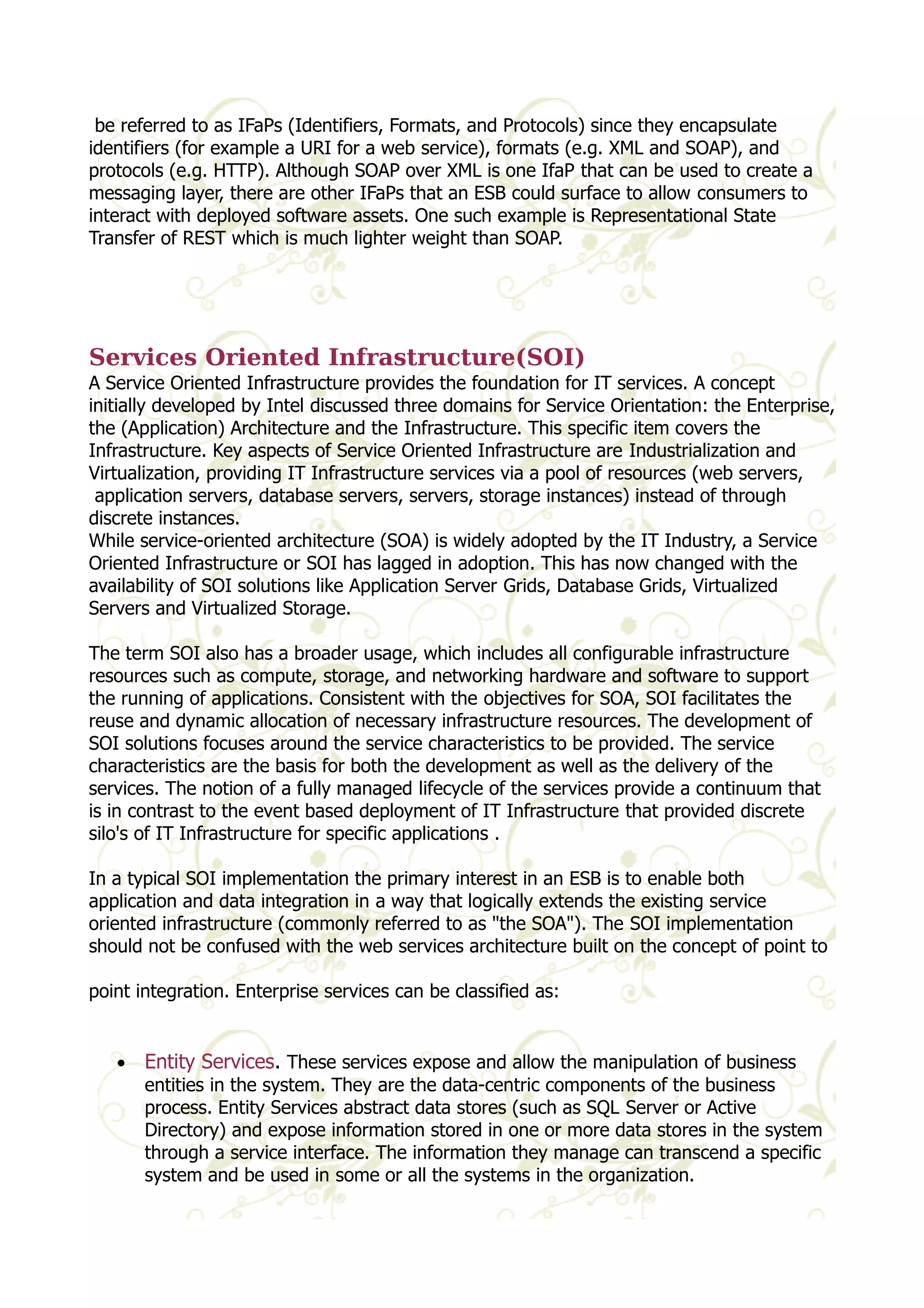 be referred to as IFaPs (Identifiers, Formats, and Protocols) since they encapsulate 
identifiers (for example a URI for a web service), formats (e.g. XML and SOAP), and 
protocols (e.g. HTTP). Although SOAP over XML is one IfaP that can be used to create a 
messaging layer, there are other IFaPs that an ESB could surface to allow consumers to 
interact with deployed software assets. One such example is Representational State 
Transfer of REST which is much lighter weight than SOAP. 
Services Oriented Infrastructure(SOI) 
A Service Oriented Infrastructure provides the foundation for IT services. A concept 
initially developed by Intel discussed three domains for Service Orientation: the Enterprise, 
the (Application) Architecture and the Infrastructure. This specific item covers the 
Infrastructure. Key aspects of Service Oriented Infrastructure are Industrialization and 
Virtualization, providing IT Infrastructure services via a pool of resources (web servers, 
application servers, database servers, servers, storage instances) instead of through 
discrete instances. 
While service-oriented architecture (SOA) is widely adopted by the IT Industry, a Service 
Oriented Infrastructure or SOI has lagged in adoption. This has now changed with the 
availability of SOI solutions like Application Server Grids, Database Grids, Virtualized 
Servers and Virtualized Storage. 
The term SOI also has a broader usage, which includes all configurable infrastructure 
resources such as compute, storage, and networking hardware and software to support 
the running of applications. Consistent with the objectives for SOA, SOI facilitates the 
reuse and dynamic allocation of necessary infrastructure resources. The development of 
SOI solutions focuses around the service characteristics to be provided. The service 
characteristics are the basis for both the development as well as the delivery of the 
services. The notion of a fully managed lifecycle of the services provide a continuum that 
is in contrast to the event based deployment of IT Infrastructure that provided discrete 
silo's of IT Infrastructure for specific applications . 
In a typical SOI implementation the primary interest in an ESB is to enable both 
application and data integration in a way that logically extends the existing service 
oriented infrastructure (commonly referred to as "the SOA"). The SOI implementation 
should not be confused with the web services architecture built on the concept of point to 
point integration. Enterprise services can be classified as: 
· Entity Services. These services expose and allow the manipulation of business 
entities in the system. They are the data-centric components of the business 
process. Entity Services abstract data stores (such as SQL Server or Active 
Directory) and expose information stored in one or more data stores in the system 
through a service interface. The information they manage can transcend a specific 
system and be used in some or all the systems in the organization. 
 
