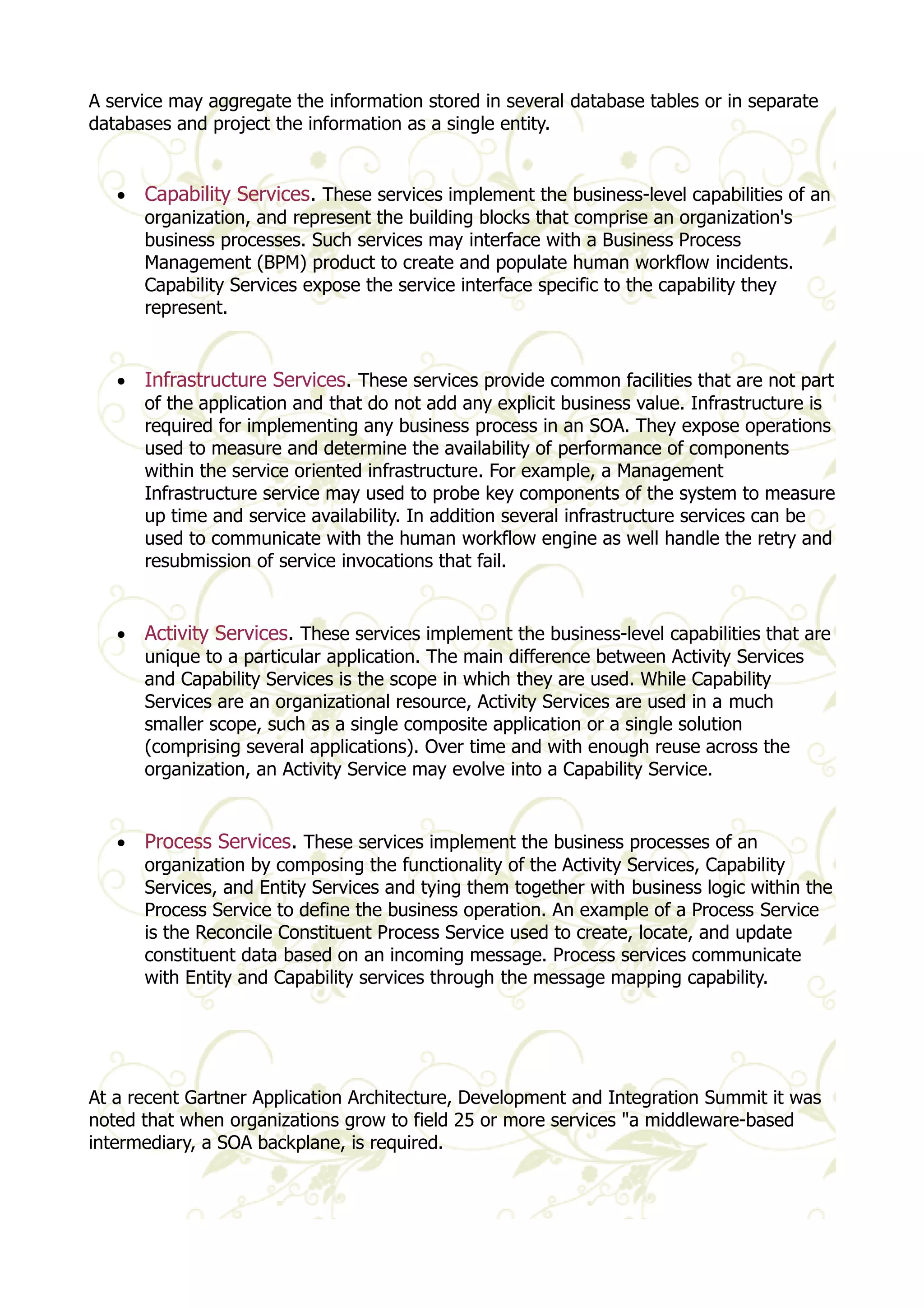 A service may aggregate the information stored in several database tables or in separate 
databases and project the information as a single entity. 
· Capability Services. These services implement the business-level capabilities of an 
organization, and represent the building blocks that comprise an organization's 
business processes. Such services may interface with a Business Process 
Management (BPM) product to create and populate human workflow incidents. 
Capability Services expose the service interface specific to the capability they 
represent. 
· Infrastructure Services. These services provide common facilities that are not part 
of the application and that do not add any explicit business value. Infrastructure is 
required for implementing any business process in an SOA. They expose operations 
used to measure and determine the availability of performance of components 
within the service oriented infrastructure. For example, a Management 
Infrastructure service may used to probe key components of the system to measure 
up time and service availability. In addition several infrastructure services can be 
used to communicate with the human workflow engine as well handle the retry and 
resubmission of service invocations that fail. 
· Activity Services. These services implement the business-level capabilities that are 
unique to a particular application. The main difference between Activity Services 
and Capability Services is the scope in which they are used. While Capability 
Services are an organizational resource, Activity Services are used in a much 
smaller scope, such as a single composite application or a single solution 
(comprising several applications). Over time and with enough reuse across the 
organization, an Activity Service may evolve into a Capability Service. 
· Process Services. These services implement the business processes of an 
organization by composing the functionality of the Activity Services, Capability 
Services, and Entity Services and tying them together with business logic within the 
Process Service to define the business operation. An example of a Process Service 
is the Reconcile Constituent Process Service used to create, locate, and update 
constituent data based on an incoming message. Process services communicate 
with Entity and Capability services through the message mapping capability. 
At a recent Gartner Application Architecture, Development and Integration Summit it was 
noted that when organizations grow to field 25 or more services "a middleware-based 
intermediary, a SOA backplane, is required. 
 