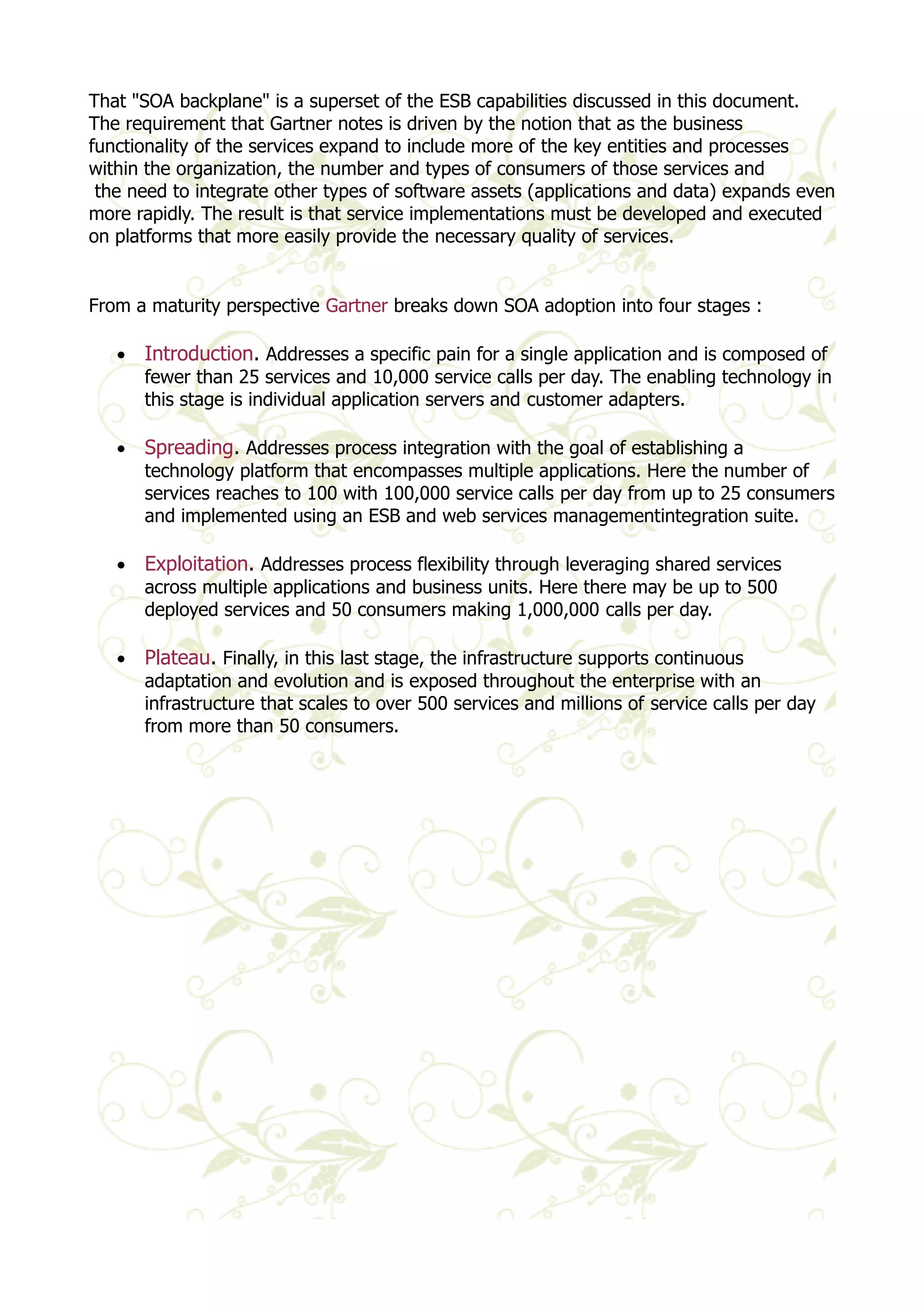 That "SOA backplane" is a superset of the ESB capabilities discussed in this document. 
The requirement that Gartner notes is driven by the notion that as the business 
functionality of the services expand to include more of the key entities and processes 
within the organization, the number and types of consumers of those services and 
the need to integrate other types of software assets (applications and data) expands even 
more rapidly. The result is that service implementations must be developed and executed 
on platforms that more easily provide the necessary quality of services. 
From a maturity perspective Gartner breaks down SOA adoption into four stages : 
· Introduction. Addresses a specific pain for a single application and is composed of 
fewer than 25 services and 10,000 service calls per day. The enabling technology in 
this stage is individual application servers and customer adapters. 
· Spreading. Addresses process integration with the goal of establishing a 
technology platform that encompasses multiple applications. Here the number of 
services reaches to 100 with 100,000 service calls per day from up to 25 consumers 
and implemented using an ESB and web services managementintegration suite. 
· Exploitation. Addresses process flexibility through leveraging shared services 
across multiple applications and business units. Here there may be up to 500 
deployed services and 50 consumers making 1,000,000 calls per day. 
· Plateau. Finally, in this last stage, the infrastructure supports continuous 
adaptation and evolution and is exposed throughout the enterprise with an 
infrastructure that scales to over 500 services and millions of service calls per day 
from more than 50 consumers. 
 