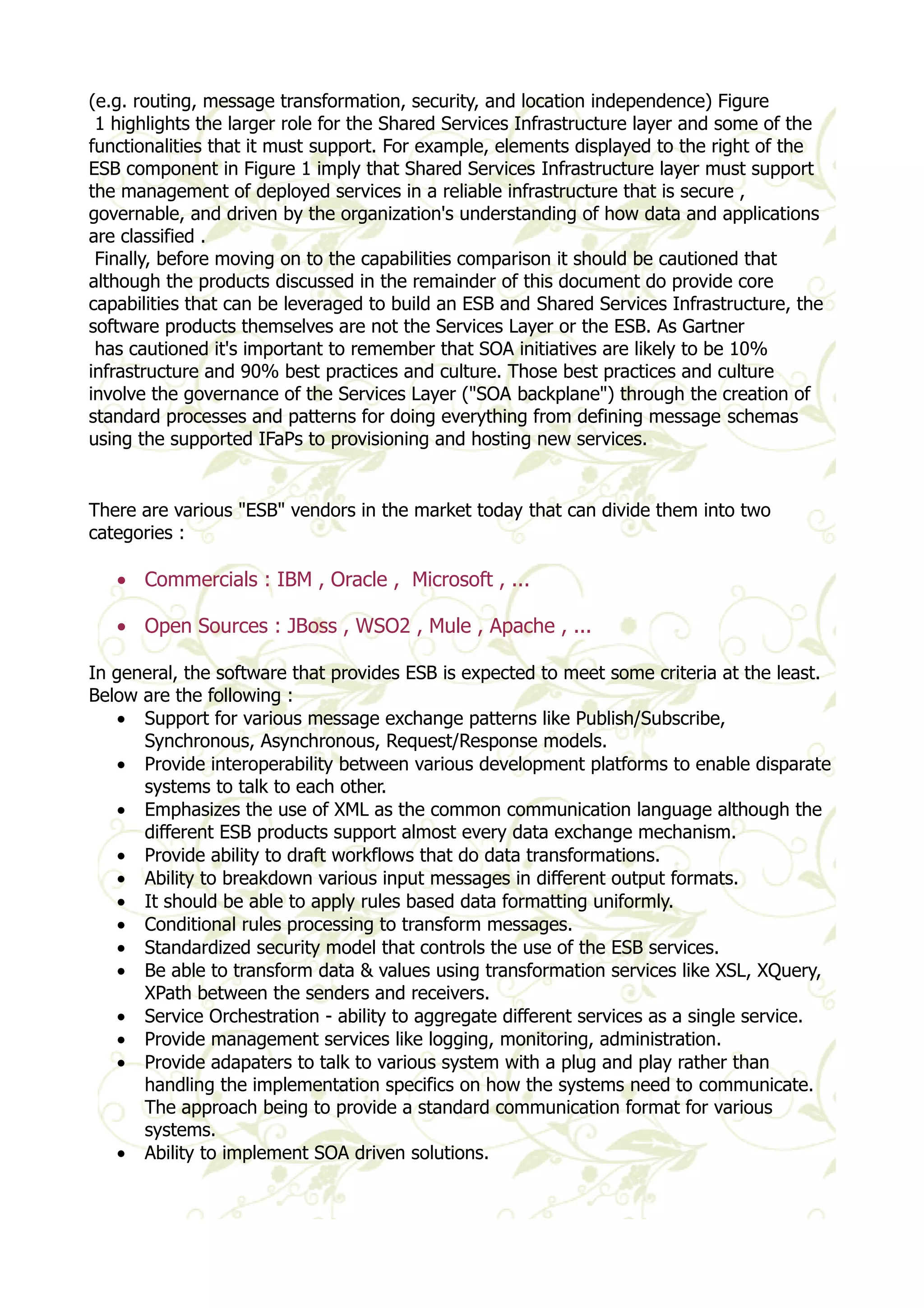 (e.g. routing, message transformation, security, and location independence) Figure 
1 highlights the larger role for the Shared Services Infrastructure layer and some of the 
functionalities that it must support. For example, elements displayed to the right of the 
ESB component in Figure 1 imply that Shared Services Infrastructure layer must support 
the management of deployed services in a reliable infrastructure that is secure , 
governable, and driven by the organization's understanding of how data and applications 
are classified . 
Finally, before moving on to the capabilities comparison it should be cautioned that 
although the products discussed in the remainder of this document do provide core 
capabilities that can be leveraged to build an ESB and Shared Services Infrastructure, the 
software products themselves are not the Services Layer or the ESB. As Gartner 
has cautioned it's important to remember that SOA initiatives are likely to be 10% 
infrastructure and 90% best practices and culture. Those best practices and culture 
involve the governance of the Services Layer ("SOA backplane") through the creation of 
standard processes and patterns for doing everything from defining message schemas 
using the supported IFaPs to provisioning and hosting new services. 
There are various "ESB" vendors in the market today that can divide them into two 
categories : 
· Commercials : IBM , Oracle , Microsoft , ... 
· Open Sources : JBoss , WSO2 , Mule , Apache , ... 
In general, the software that provides ESB is expected to meet some criteria at the least. 
Below are the following : 
· Support for various message exchange patterns like Publish/Subscribe, 
Synchronous, Asynchronous, Request/Response models. 
· Provide interoperability between various development platforms to enable disparate 
systems to talk to each other. 
· Emphasizes the use of XML as the common communication language although the 
different ESB products support almost every data exchange mechanism. 
· Provide ability to draft workflows that do data transformations. 
· Ability to breakdown various input messages in different output formats. 
· It should be able to apply rules based data formatting uniformly. 
· Conditional rules processing to transform messages. 
· Standardized security model that controls the use of the ESB services. 
· Be able to transform data & values using transformation services like XSL, XQuery, 
XPath between the senders and receivers. 
· Service Orchestration - ability to aggregate different services as a single service. 
· Provide management services like logging, monitoring, administration. 
· Provide adapaters to talk to various system with a plug and play rather than 
handling the implementation specifics on how the systems need to communicate. 
The approach being to provide a standard communication format for various 
systems. 
· Ability to implement SOA driven solutions. 
 