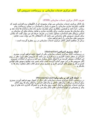 کانال مرکزي خدمات سازماني و زيرساخت سرويس گرا 
:(ESB) تعريف کانال مرکزي خدمات سازماني 
يک کانال مرکزي خدمات سازماني مي تواند مجموعه اي از الگوهاي نرم افزاري باشند که 
قابليت يکپارچه سازي سازماني را بصورت پايدار و استاندارد بر مبناي زيرساخت پيام 
رساني دارا باشد و همچنين راهکاري براي يکپارچه سازي داده ها و سامانه ها ارائه دهد و 
براي سازمان ها بستري مناسب براي يکپارچه سازي و تعامل سامانه هاي آن سازمان بر 
اساس پروتکل هاي استاندارد متداول باشد و در تعريف حرفه اي مي توان گفت که مکاني 
براي تعريف سرويس هاي سازماني مي باشد که با انعطاف بال مي تواند سبب تعامل 
سرويس هاي سازماني را با هم فراهم سازد 
برخي از مفاهيم اصلي کانال مرکزي خدمات سازماني در زير مطرح گرديده است : 
(Abstraction) ايجاد بستري انتزاعي · 
در زيرساخت کانال مرکزي خدمات سازماني يکي از اصول اوليه فراهم آوردن بستري 
انتزاعي از منظر سخت افزاري و نرم افزاري مي باشد که سرويس هاي مورد نظر بر روي 
اين امکانات مستقر گرديده و يا اتصال پايدار برقرار مي کنند و برخي از امکانات ضروري 
اکثر سرويس ها در اين بستر آماده گرديده است مانند بستر ثبت وقايع و موتور هاي قوانين 
کسب و کار و موتور هاي گردش کاري و بستري براي تبديل قالب هاي متفاوت پيام ها به 
يکديگر و ... 
(Messaging Layer) ايجاد ليه اي بر پايه پيام · 
در زيرساخت کانال مرکزي خدمات سازماني يکي ديگر از اصول مهم فراهم آوردن بستري 
براي ارسال و دريافت پيام هاي داخلي و پيام هاي خارجي و انتقال پيام ها روي کانال 
مرکزي خدمات سازماني و ايجاد امنيت روي پيام ها و به اشتراک گذاري داده هاي از نوع 
پيام و پشتيباني از انواع استاندارد هاي تبادل پيام مي باشد. 
 