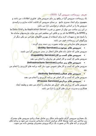 :(SOI) تعريف زيرساخت سرويس گرا 
يک زيرساخت سرويس گرا در واقع زير بناي سرويس هاي فناوري اطلعات مي باشد و 
مفهموي براي ايجاد بستري جامع بر مبناي سرويس که قابليت آماده سازي و ترکيبندي 
سرويس ها را بر اساس نيازهاي درخواستي دارا مي باشد 
ها Data Grid ها و Application Server در اين زير ساخت مي توان از حضور پر قدرت 
ها نام برد و تلقي اين مفاهيم غني مي تواند نيازمنديهاي سامانه ها BRMS ها و BPMS و 
را پاسخ دهد و تمهيدات لزم براي استفاده از بهترين الگوهاي طراحي نيز يکي ديگر از 
ويژگيهاي اين زيرساخت قوي مي باشد 
سرويس هاي سازماني مي توانند بصورت زير دسته بندي گردند : 
(Entity Services) سرويس هاي موجوديت · 
سرويس هايي که حامل داده هاي قابل انتقال در بستر سرويس گرا مي باشند 
(Capability Services) سرويس هاي کسب و کار · 
سرويس هايي که کسب و کار اصلي هر سازمان را انجام مي دهند 
(Infrastructure Services) سرويس هاي زير ساخت · 
سرويس هايي که کسب و کار هاي عمومي مورد نياز کليه برنامه هاي کاربردي را انجام مي 
دهد 
(Activity Services) سرويس هاي فعاليت · 
سرويس هايي که کسب و کار اصلي هر برنامه کاربردي را انجام مي دهند 
(Process Services) سرويس هاي پردازش · 
سرويس هايي که پردازش هاي اصلي هر سازمان را انجام مي دهند و وظيفه ايجاد 
همکاري و مديريت جريان هاي کاري را دارا مي باشد 
يک معماري سرويس گراي جامع مانند شکل زير شامل تعداد زيادي سرويس هاي مشترک 
زير ساختي مي باشد توسط کانال مرکزي خدمات سازماني مديريت مي شود و برنامه هاي 
کاربردي در ليه هاي بال تر بصورت يک درگاه ورودي مشتريان پوشش داده مي شوند. 
 