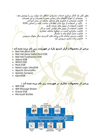 بطور کلي يک کانال مرکزي خدمات سازماني حداقل بايد موارد زير را پوشش دهد : 
پشتيباني از انواع الگوهاي پيام رساني بصورت همزمان و غير همزمان · 
قابليت پشتيباني از فناوري هاي متداول مختلف در بستر انتزاعي · 
XML تاکيد بر استفاده از نوع تبادل اطلعات ساخت يافته بر اساس · 
قابليت استفاده از موتور هاي جريان کاري · 
قابليت استفاده از موتور هاي قوانين کسب و کار · 
قابليت برقراري امنيت در سطوح مختلف معماري · 
قابليت تبديل انواع پيام به يکديگر · 
قابليت پذيرش سامانه ها و برنامه هاي کاربردي ديگر بعنوان سرويس · 
قابليت پياده سازي سرويس گرا · 
برخي از محصولت آزار (منبع باز) در فهرست زير نام برده شده اند : 
· Red Hat JBoss ESB 
· Red Hat Jboss SwitchYard ESB 
· Red Hat FuseSource ESB 
· Talend ESB 
· WSO2 ESB 
· Mule ESB 
· Adroit Logic UltraESB 
· Apache ServiceMix 
· Apache Synapse 
· OpenESB 
برخي از محصولت تجاري در فهرست زير نام برده شده اند : 
· IBM ESB 
· IBM Message Broker 
· Oracle ESB 
· Microsoft BizTalk 
 