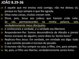 JOÃO 8.29-36 
29 E aquele que me enviou está comigo, não me deixou só, 
porque eu faço sempre o que lhe agrada. 
30 Ditas estas coisas, muitos creram nele. 
31 Disse, pois, Jesus aos judeus que haviam crido nele: 
Se vós permanecerdes na minha palavra, sois 
verdadeiramente meus discípulos; 
32 e conhecereis a verdade, e a verdade vos libertará. 
33 Responderam-lhe: Somos descendência de Abraão e jamais 
fomos escravos de alguém; como dizes tu: Sereis livres? 
34 Replicou-lhes Jesus: Em verdade, em verdade vos digo: todo 
o que comete pecado é escravo do pecado. 
35 O escravo não fica sempre na casa; o filho, sim, para sempre. 
36 Se, pois, o Filho vos libertar, verdadeiramente sereis livres. 
 