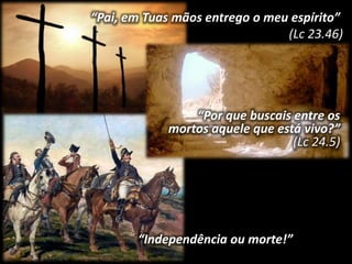 “Pai, em Tuas mãos entrego o meu espírito” 
(Lc 23.46) 
“Por que buscais entre os 
mortos aquele que está vivo?” 
“Independência ou morte!” 
(Lc 24.5) 
 