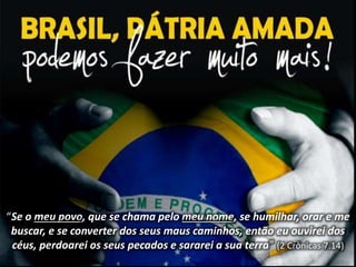 “Se o meu povo, que se chama pelo meu nome, se humilhar, orar e me 
buscar, e se converter dos seus maus caminhos, então eu ouvirei dos 
céus, perdoarei os seus pecados e sararei a sua terra” (2 Crônicas 7.14) 
