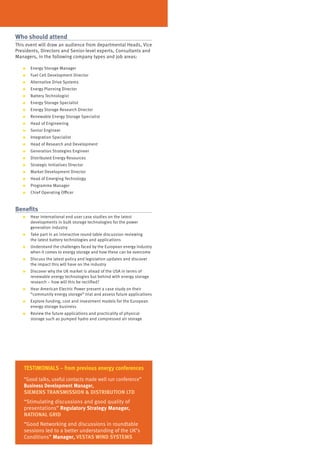 who should attend
This event will draw an audience from departmental Heads, Vice
Presidents, Directors and Senior-level experts, Consultants and
Managers, in the following company types and job areas:

   ●   Energy Storage Manager
   ●   Fuel Cell Development Director
   ●   Alternative Drive Systems
   ●   Energy Planning Director
   ●   Battery Technologist
   ●   Energy Storage Specialist
   ●   Energy Storage Research Director
   ●   Renewable Energy Storage Specialist
   ●   Head of Engineering
   ●   Senior Engineer
   ●   Integration Specialist
   ●   Head of Research and Development
   ●   Generation Strategies Engineer
   ●   Distributed Energy Resources
   ●   Strategic Initiatives Director
   ●   Market Development Director
   ●   Head of Emerging Technology
   ●   Programme Manager
   ●   Chief Operating Officer



Benefits
   ●   Hear international end user case studies on the latest
       developments in bulk storage technologies for the power
       generation industry
   ●   Take part in an interactive round table discussion reviewing
       the latest battery technologies and applications
   ●   Understand the challenges faced by the European energy industry
       when it comes to energy storage and how these can be overcome
   ●   Discuss the latest policy and legislation updates and discover
       the impact this will have on the industry
   ●   Discover why the UK market is ahead of the USA in terms of
       renewable energy technologies but behind with energy storage
       research – how will this be rectified?
   ●   Hear American Electric Power present a case study on their
       “community energy storage” trial and assess future applications
   ●   Explore funding, cost and investment models for the European
       energy storage business
   ●   Review the future applications and practicality of physical
       storage such as pumped hydro and compressed air storage




   TESTiMOniALS – from previous energy conferences
   “Good talks, useful contacts made well run conference”
   Business Development Manager,
   SiEMEnS TRAnSMiSSiOn & DiSTRiBUTiOn LTD
   “Stimulating discussions and good quality of
   presentations” Regulatory Strategy Manager,
   nATiOnAL GRiD
   “Good Networking and discussions in roundtable
   sessions led to a better understanding of the UK’s
   Conditions” Manager, VESTAS winD SySTEMS
 