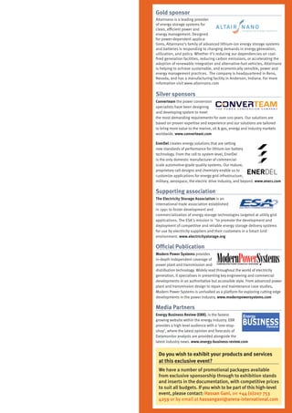 Gold sponsor
Altairnano is a leading provider
of energy storage systems for
clean, efficient power and
energy management. Designed
for power-dependent applica-
tions, Altairnano’s family of advanced lithium-ion energy storage systems
and batteries is responding to changing demands in energy generation,
utilization, and policy. Whether it’s reducing our dependencies on coal-
fired generation facilities, reducing carbon emissions, or accelerating the
adoption of renewable integration and alternative-fuel vehicles, Altairnano
is helping to achieve sustainable, and economically sensible, power and
energy management practices. The company is headquartered in Reno,
Nevada, and has a manufacturing facility in Anderson, Indiana. For more
information visit www.altairnano.com

Silver sponsors
Converteam the power conversion
specialists have been designing
and developing system to meet
the most demanding requirements for over 100 years. Our solutions are
based on proven expertise and experience and our solutions are tailored
to bring more value to the marine, oil & gas, energy and industry markets
worldwide. www.converteam.com

EnerDel creates energy solutions that are setting
new standards of performance for lithium-ion battery
technology. From the cell to system level, EnerDel
is the only domestic manufacturer of commercial-
scale automotive-grade quality systems. Our mature,
proprietary cell designs and chemistry enable us to
customize applications for energy grid infrastructure,
military, aerospace, the electric drive industry, and beyond. www.ener1.com

Supporting association
The Electricity Storage Association is an
international trade association established
in 1991 to foster development and
commercialization of energy storage technologies targeted at utility grid
applications. The ESA's mission is "to promote the development and
deployment of competitive and reliable energy storage delivery systems
for use by electricity suppliers and their customers in a Smart Grid
environment. www.electricitystorage.org

Official Publication
Modern Power Systems provides
in-depth independent coverage of
power plant and transmission and
distribution technology. Widely read throughout the world of electricity
generation, it specialises in presenting key engineering and commercial
developments in an authoritative but accessible style. From advanced power
plant and transmission design to repair and maintenance case studies,
Modern Power Systems is unrivalled as a platform for exploring cutting edge
developments in the power industry. www.modernpowersystems.com

Media Partners
Energy Business Review (EBR), is the fastest
growing website within the energy industry. EBR
provides a high level audience with a ‘one-stop-
shop’, where the latest opinion and forecasts of
Datamonitor analysts are provided alongside the
latest industry news. www.energy-business-review.com


 Do you wish to exhibit your products and services
 at this exclusive event?
 We have a number of promotional packages available
 from exclusive sponsorship through to exhibition stands
 and inserts in the documentation, with competitive prices
 to suit all budgets. If you wish to be part of this high-level
 event, please contact: Hassan Gani, on +44 (0)207 753
 4259 or by email at hassangani@arena-international.com
 