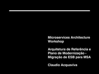 Microservices Architecture
Workshop
Arquitetura de Referência e
Plano de Modernização -
Migração de ESB para MSA
Claudio Acquaviva
 