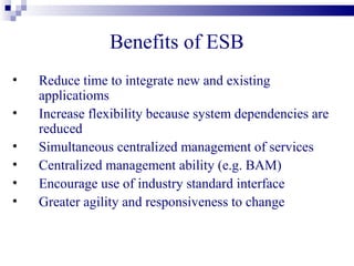 Benefits of ESB
•   Reduce time to integrate new and existing
    applicatioms
•   Increase flexibility because system dependencies are
    reduced
•   Simultaneous centralized management of services
•   Centralized management ability (e.g. BAM)
•   Encourage use of industry standard interface
•   Greater agility and responsiveness to change
 