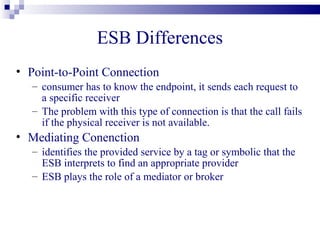 ESB Differences
• Point-to-Point Connection
   – consumer has to know the endpoint, it sends each request to
     a specific receiver
   – The problem with this type of connection is that the call fails
     if the physical receiver is not available.
• Mediating Conenction
   – identifies the provided service by a tag or symbolic that the
     ESB interprets to find an appropriate provider
   – ESB plays the role of a mediator or broker
 