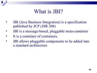 What is JBI?
•   JBI (Java Business Integration) is a specification
    published by JCP (JSR 208)
•   JBI is a message-based, pluggable meta-container
•   It is a container of containers.
•   JBI allows pluggable components to be added into
    a standard architecture




                                                     25
 