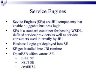 Binding Components
•   Binding Components (BCs) offer protocol
    independence
•   BCs provide transport protocols for external
    services
•   BCs converts a message that is bound to a specific
    protocol or transport into the normalized protocols
•   Example BCs
     –   File, HTTP, FTP, SMTP, Database (JDBC)
     –   CICS, DCOM, CORBA
 