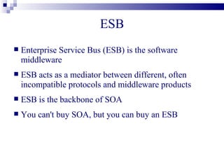 ESB
   Enterprise Service Bus (ESB) is the software
    middleware
   ESB acts as a mediator between different, often
    incompatible protocols and middleware products
   ESB is the backbone of SOA
   You can't buy SOA, but you can buy an ESB
 