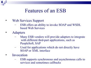 Features of an ESB
•   Web Services Support
     –   ESB offers an ability to invoke SOAP and WSDL
         based Web Services
•   Adapters
     –   Many ESB vendors will provide adapters to integrate
         with different thrd-part applications, such as
         PeopleSoft, SAP
     –   Used for applications which do not directly have
         SOAP or XML interface
•   Invocation
     –   ESB supports synchronous and asynchronous calls to
         services and sometimes callbacks
 