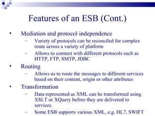 Features of an ESB (Cont.)
•   Mediation and protocol independence
     –    Variety of protocols can be reconciled for complex
          route across a variety of platform
     –    Allows to connect with different protocols such as
          HTTP, FTP, SMTP, JDBC
•   Routing
     –    Allows us to route the messages to different services
          based on their content, origin or other attributes
•   Transformation
     –    Data represented as XML can be transformed using
          XSLT or XQuery before they are delivered to
          services.
     –    Some ESB supports various XML, e.g. HL7, SWIFT
 