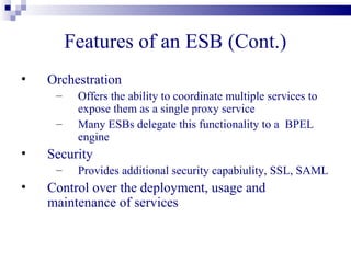 Features of an ESB (Cont.)
•   Orchestration
     –    Offers the ability to coordinate multiple services to
          expose them as a single proxy service
     –    Many ESBs delegate this functionality to a BPEL
          engine
•   Security
     –    Provides additional security capabiulity, SSL, SAML
•   Control over the deployment, usage and
    maintenance of services
 