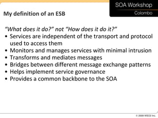 My definition of an ESB

“What does it do?” not “How does it do it?”
• Services are independent of the transport and protocol
  used to access them
• Monitors and manages services with minimal intrusion
• Transforms and mediates messages
• Bridges between different message exchange patterns
• Helps implement service governance
• Provides a common backbone to the SOA
 