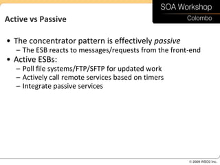 Active vs Passive

• The concentrator pattern is effectively passive
   – The ESB reacts to messages/requests from the front-end
• Active ESBs:
   – Poll file systems/FTP/SFTP for updated work
   – Actively call remote services based on timers
   – Integrate passive services
 