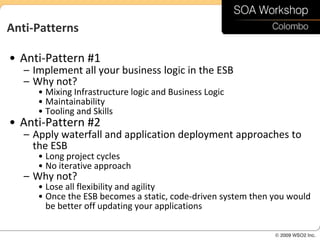 Anti-Patterns

• Anti-Pattern #1
   – Implement all your business logic in the ESB
   – Why not?
      • Mixing Infrastructure logic and Business Logic
      • Maintainability
      • Tooling and Skills
• Anti-Pattern #2
   – Apply waterfall and application deployment approaches to
     the ESB
      • Long project cycles
      • No iterative approach
   – Why not?
      • Lose all flexibility and agility
      • Once the ESB becomes a static, code-driven system then you would
        be better off updating your applications
 