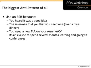 The biggest Anti-Pattern of all

• Use an ESB because:
   – You heard it was a good idea
   – The salesman told you that you need one (over a nice
     dinner)
   – You need a new TLA on your resume/CV
   – Its an excuse to spend several months learning and going to
     conferences
 