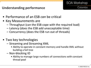 Understanding performance

• Performance of an ESB can be critical
• Key Measurements are
  – Throughput (can the ESB cope with the required load)
  – Latency (does the ESB add unacceptable time)
  – Concurrency (does the ESB run out of threads)

• Two key technologies
  – Streaming and Streaming XML
     • Ability to operate in constant memory and handle XML without
       building a full tree
  – Non-blocking IO
     • Ability to manage large numbers of connections with constant
       thread pool
 