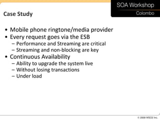 Case Study

• Mobile phone ringtone/media provider
• Every request goes via the ESB
  – Performance and Streaming are critical
  – Streaming and non-blocking are key
• Continuous Availability
  – Ability to upgrade the system live
  – Without losing transactions
  – Under load
 