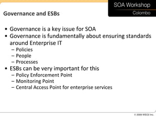 Governance and ESBs

• Governance is a key issue for SOA
• Governance is fundamentally about ensuring standards
  around Enterprise IT
  – Policies
  – People
  – Processes
• ESBs can be very important for this
  – Policy Enforcement Point
  – Monitoring Point
  – Central Access Point for enterprise services
 