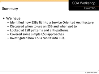 Summary

• We have
  –   Identified how ESBs fit into a Service Oriented Architecture
  –   Discussed when to use an ESB and when not to
  –   Looked at ESB patterns and anti-patterns
  –   Covered some simple ESB approaches
  –   Investigated how ESBs can fit into EDA
 