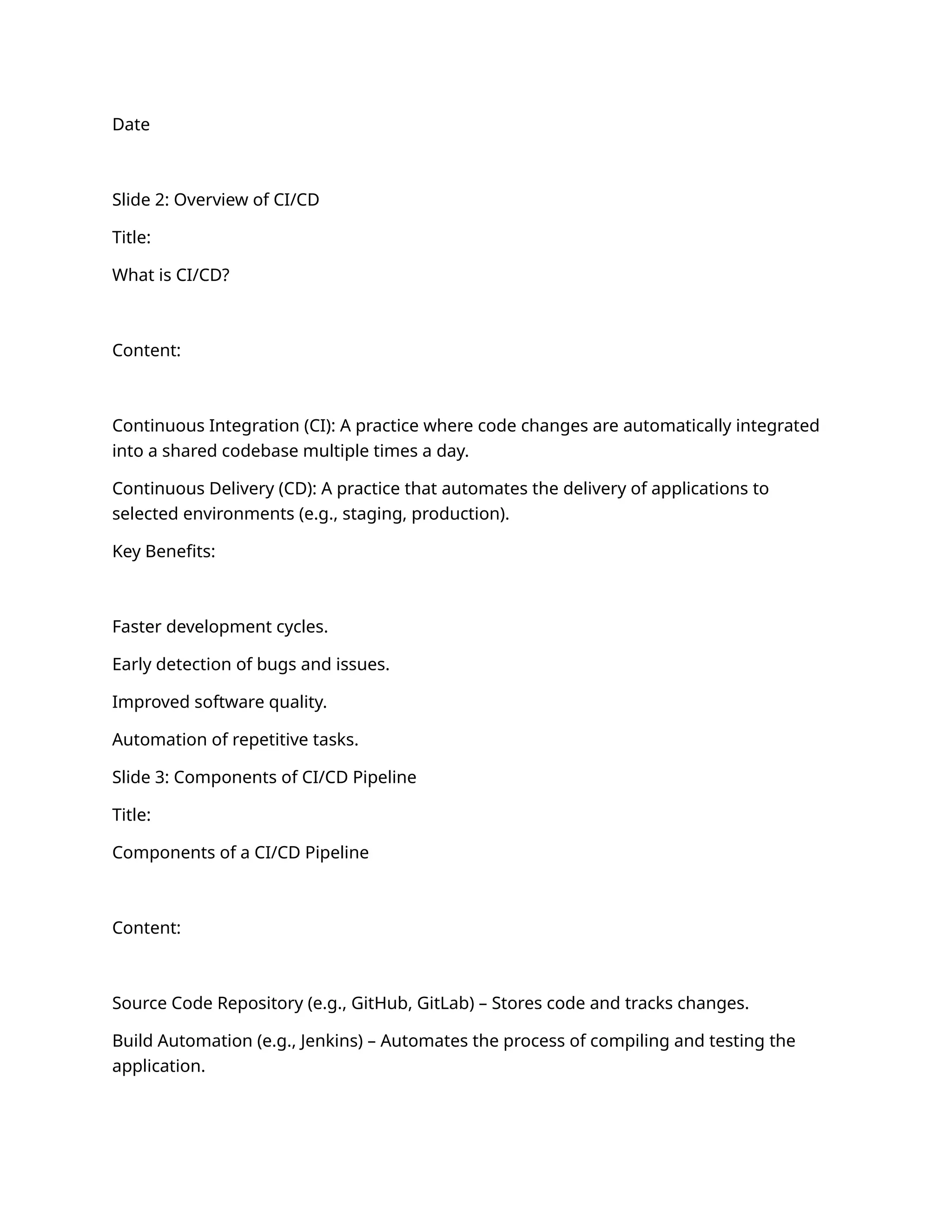 Date
Slide 2: Overview of CI/CD
Title:
What is CI/CD?
Content:
Continuous Integration (CI): A practice where code changes are automatically integrated
into a shared codebase multiple times a day.
Continuous Delivery (CD): A practice that automates the delivery of applications to
selected environments (e.g., staging, production).
Key Benefits:
Faster development cycles.
Early detection of bugs and issues.
Improved software quality.
Automation of repetitive tasks.
Slide 3: Components of CI/CD Pipeline
Title:
Components of a CI/CD Pipeline
Content:
Source Code Repository (e.g., GitHub, GitLab) – Stores code and tracks changes.
Build Automation (e.g., Jenkins) – Automates the process of compiling and testing the
application.
 