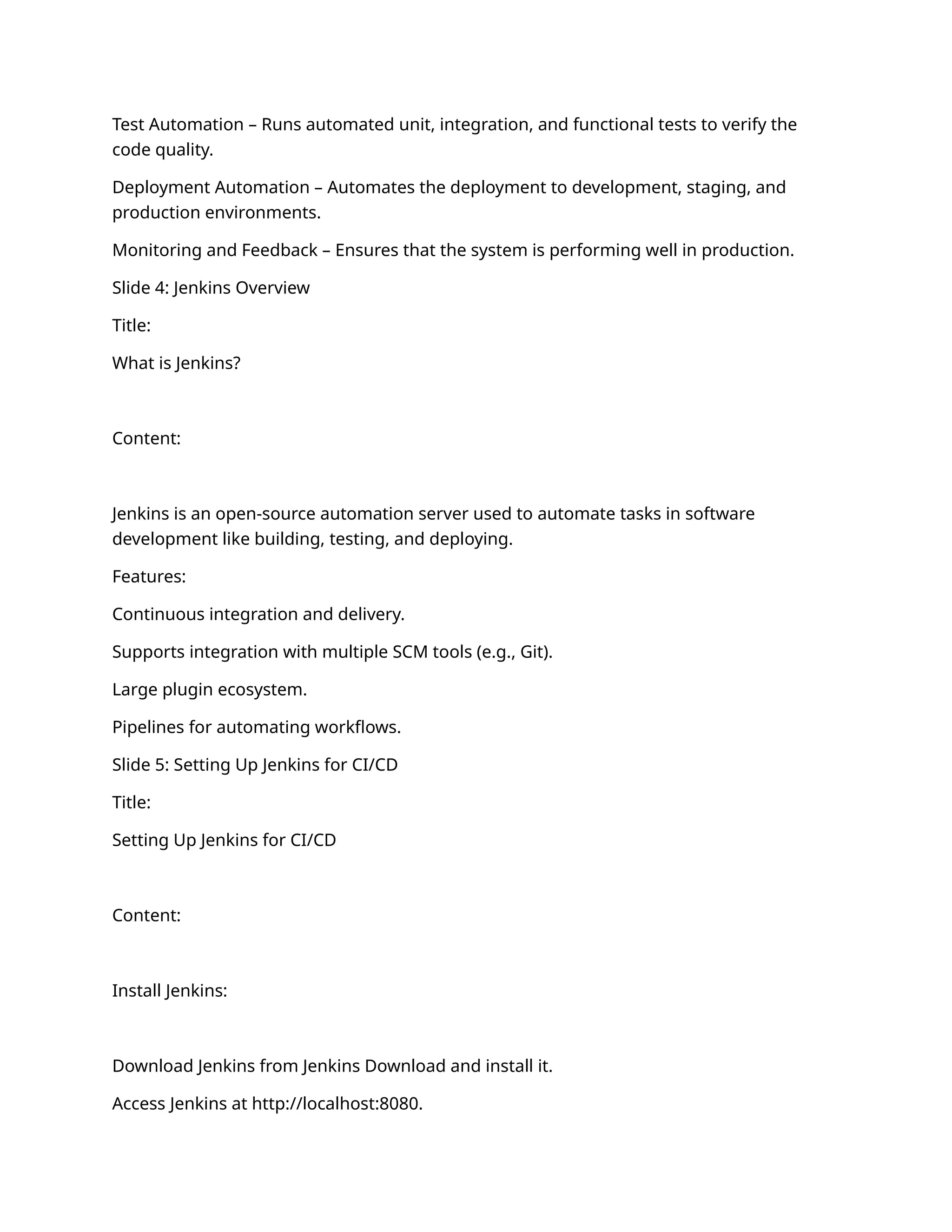 Test Automation – Runs automated unit, integration, and functional tests to verify the
code quality.
Deployment Automation – Automates the deployment to development, staging, and
production environments.
Monitoring and Feedback – Ensures that the system is performing well in production.
Slide 4: Jenkins Overview
Title:
What is Jenkins?
Content:
Jenkins is an open-source automation server used to automate tasks in software
development like building, testing, and deploying.
Features:
Continuous integration and delivery.
Supports integration with multiple SCM tools (e.g., Git).
Large plugin ecosystem.
Pipelines for automating workflows.
Slide 5: Setting Up Jenkins for CI/CD
Title:
Setting Up Jenkins for CI/CD
Content:
Install Jenkins:
Download Jenkins from Jenkins Download and install it.
Access Jenkins at http://localhost:8080.
 