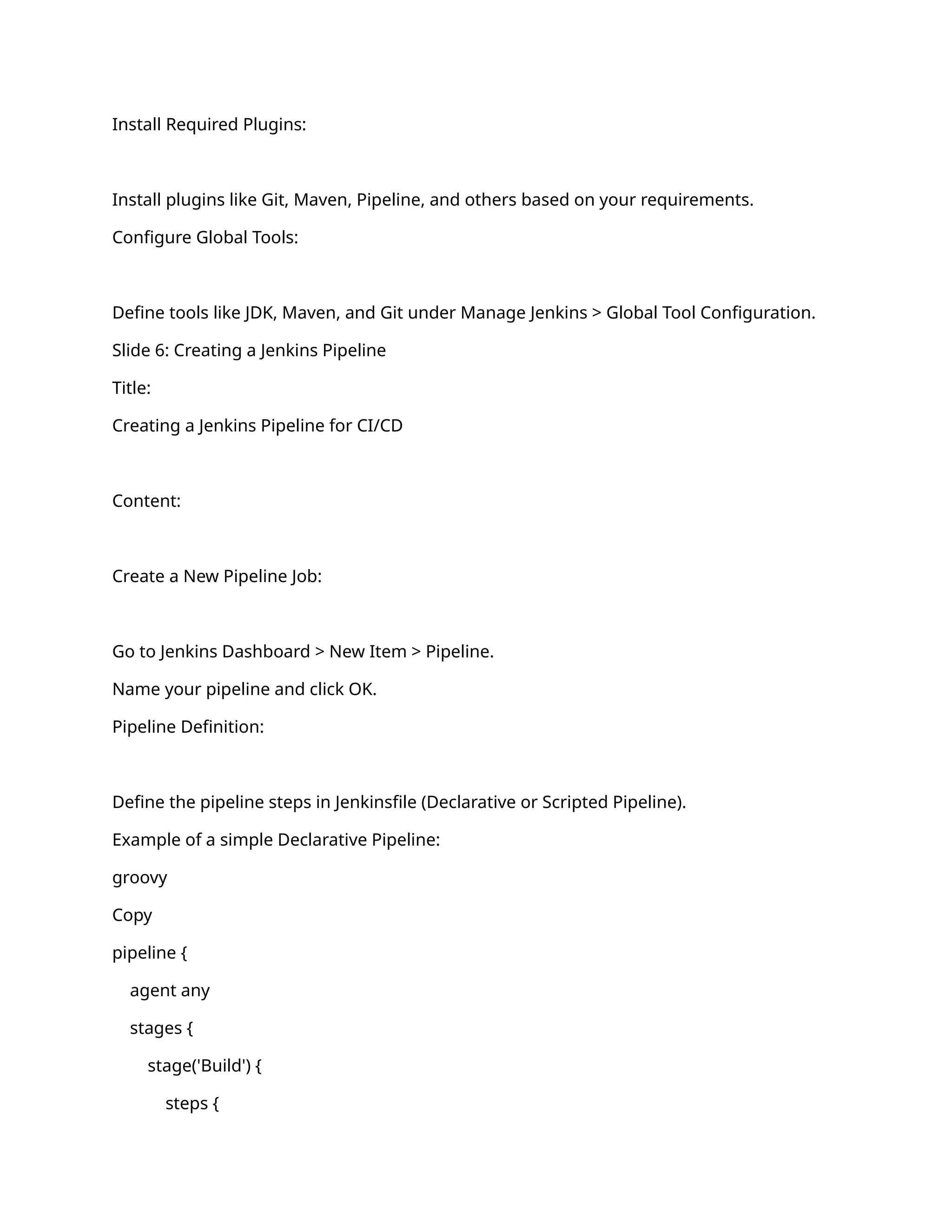 Install Required Plugins:
Install plugins like Git, Maven, Pipeline, and others based on your requirements.
Configure Global Tools:
Define tools like JDK, Maven, and Git under Manage Jenkins > Global Tool Configuration.
Slide 6: Creating a Jenkins Pipeline
Title:
Creating a Jenkins Pipeline for CI/CD
Content:
Create a New Pipeline Job:
Go to Jenkins Dashboard > New Item > Pipeline.
Name your pipeline and click OK.
Pipeline Definition:
Define the pipeline steps in Jenkinsfile (Declarative or Scripted Pipeline).
Example of a simple Declarative Pipeline:
groovy
Copy
pipeline {
agent any
stages {
stage('Build') {
steps {
 