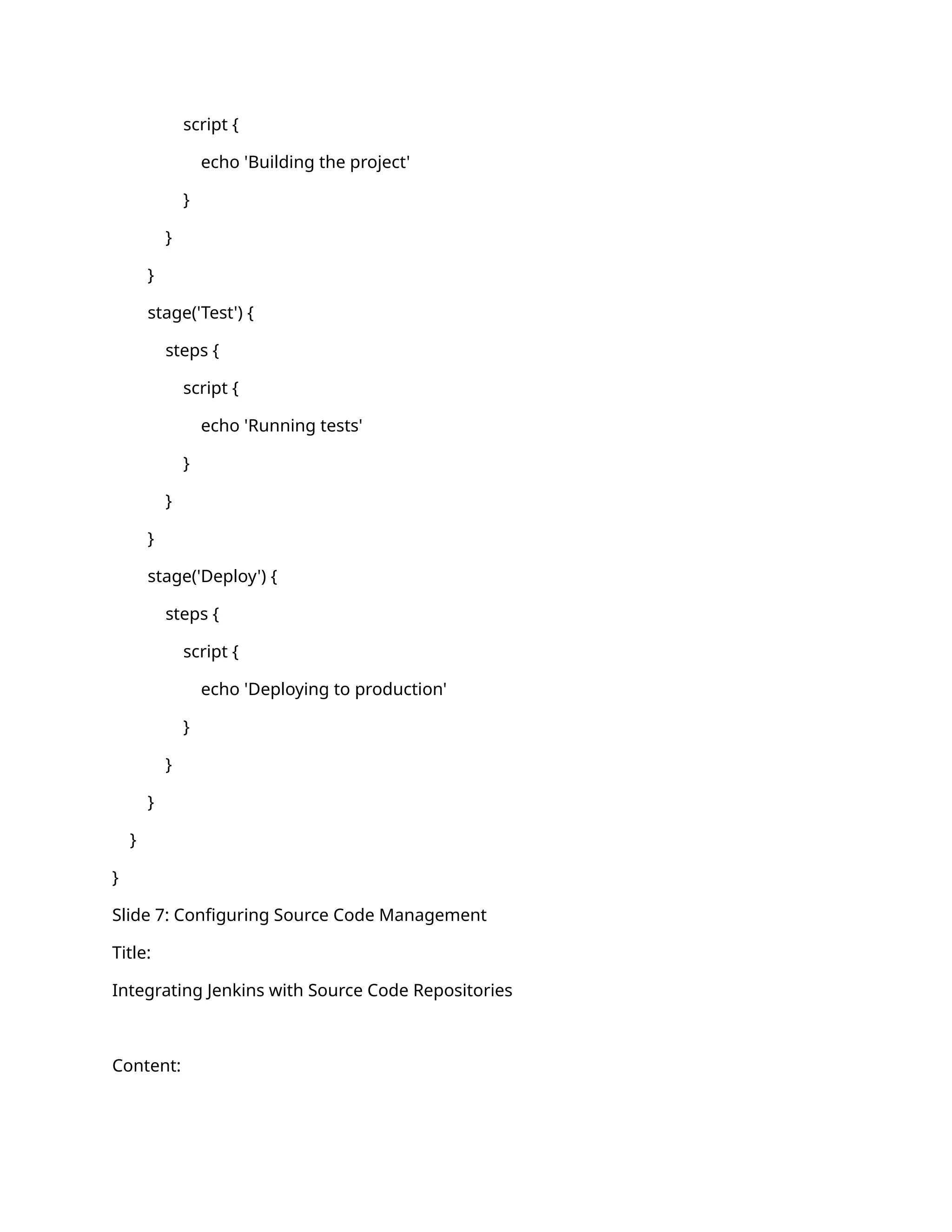 script {
echo 'Building the project'
}
}
}
stage('Test') {
steps {
script {
echo 'Running tests'
}
}
}
stage('Deploy') {
steps {
script {
echo 'Deploying to production'
}
}
}
}
}
Slide 7: Configuring Source Code Management
Title:
Integrating Jenkins with Source Code Repositories
Content:
 