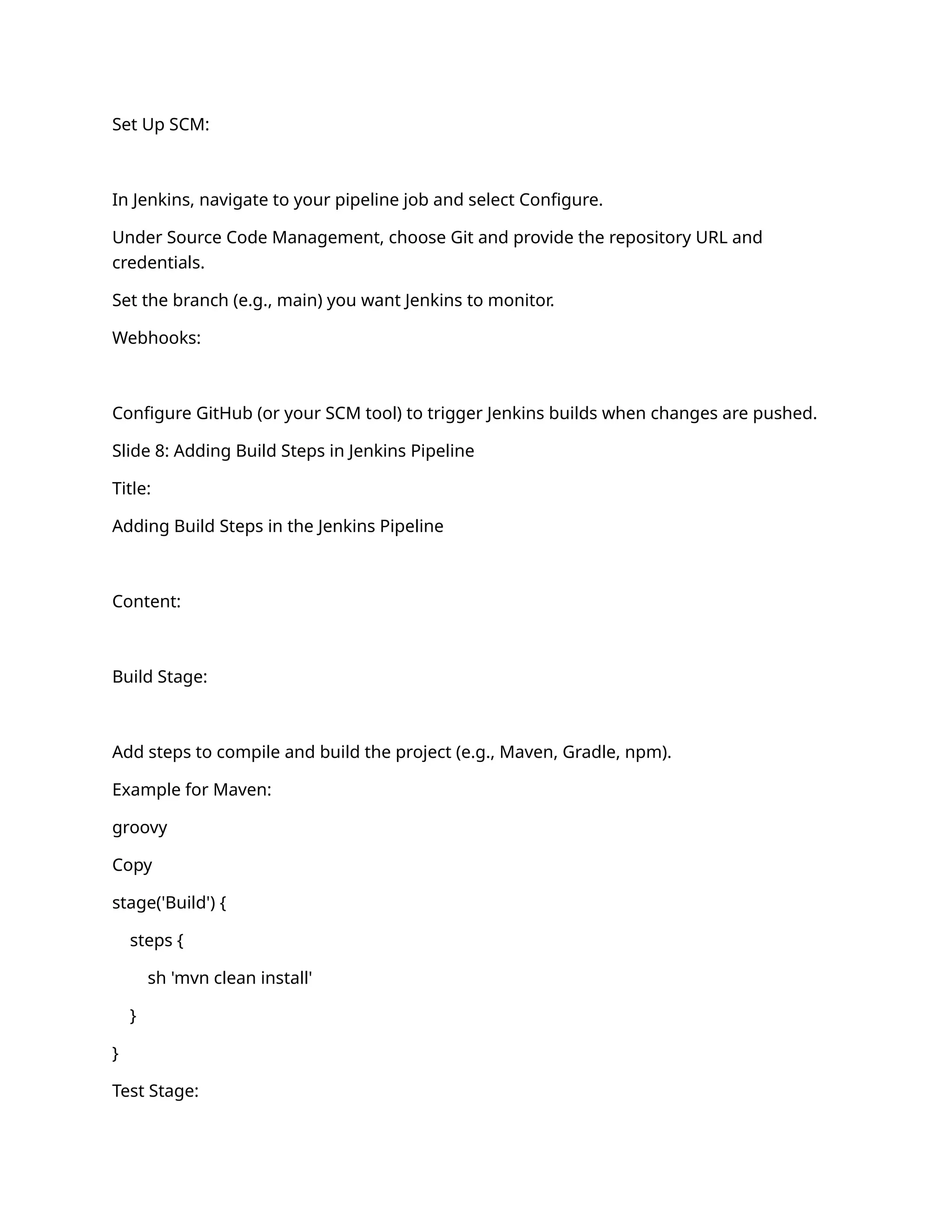 Set Up SCM:
In Jenkins, navigate to your pipeline job and select Configure.
Under Source Code Management, choose Git and provide the repository URL and
credentials.
Set the branch (e.g., main) you want Jenkins to monitor.
Webhooks:
Configure GitHub (or your SCM tool) to trigger Jenkins builds when changes are pushed.
Slide 8: Adding Build Steps in Jenkins Pipeline
Title:
Adding Build Steps in the Jenkins Pipeline
Content:
Build Stage:
Add steps to compile and build the project (e.g., Maven, Gradle, npm).
Example for Maven:
groovy
Copy
stage('Build') {
steps {
sh 'mvn clean install'
}
}
Test Stage:
 