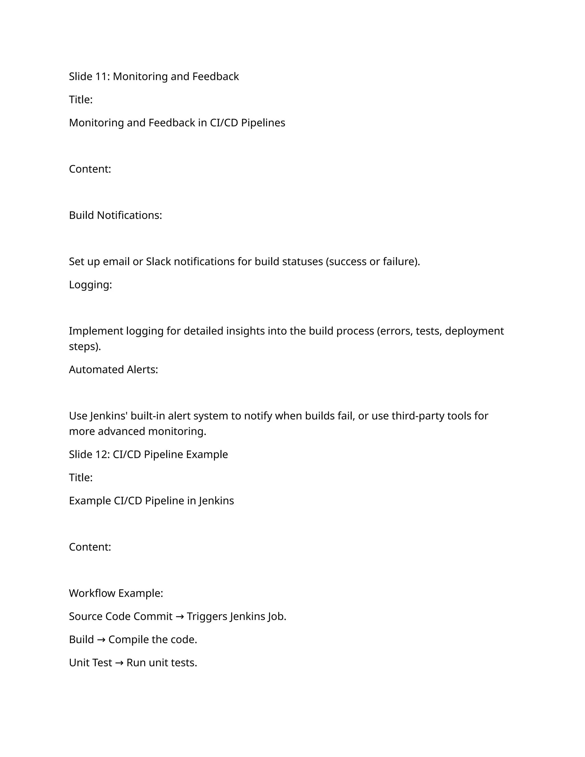 Slide 11: Monitoring and Feedback
Title:
Monitoring and Feedback in CI/CD Pipelines
Content:
Build Notifications:
Set up email or Slack notifications for build statuses (success or failure).
Logging:
Implement logging for detailed insights into the build process (errors, tests, deployment
steps).
Automated Alerts:
Use Jenkins' built-in alert system to notify when builds fail, or use third-party tools for
more advanced monitoring.
Slide 12: CI/CD Pipeline Example
Title:
Example CI/CD Pipeline in Jenkins
Content:
Workflow Example:
Source Code Commit Triggers Jenkins Job.
→
Build Compile the code.
→
Unit Test Run unit tests.
→
 