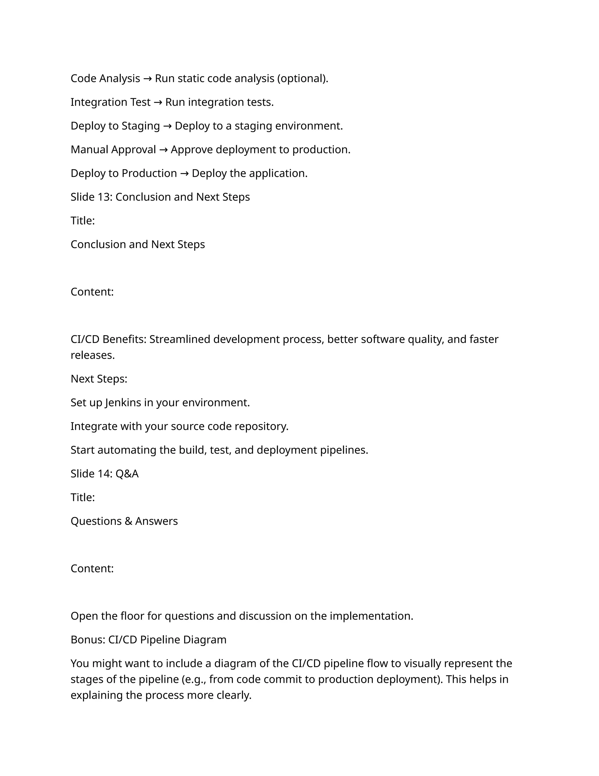 Code Analysis Run static code analysis (optional).
→
Integration Test Run integration tests.
→
Deploy to Staging Deploy to a staging environment.
→
Manual Approval Approve deployment to production.
→
Deploy to Production Deploy the application.
→
Slide 13: Conclusion and Next Steps
Title:
Conclusion and Next Steps
Content:
CI/CD Benefits: Streamlined development process, better software quality, and faster
releases.
Next Steps:
Set up Jenkins in your environment.
Integrate with your source code repository.
Start automating the build, test, and deployment pipelines.
Slide 14: Q&A
Title:
Questions & Answers
Content:
Open the floor for questions and discussion on the implementation.
Bonus: CI/CD Pipeline Diagram
You might want to include a diagram of the CI/CD pipeline flow to visually represent the
stages of the pipeline (e.g., from code commit to production deployment). This helps in
explaining the process more clearly.
 