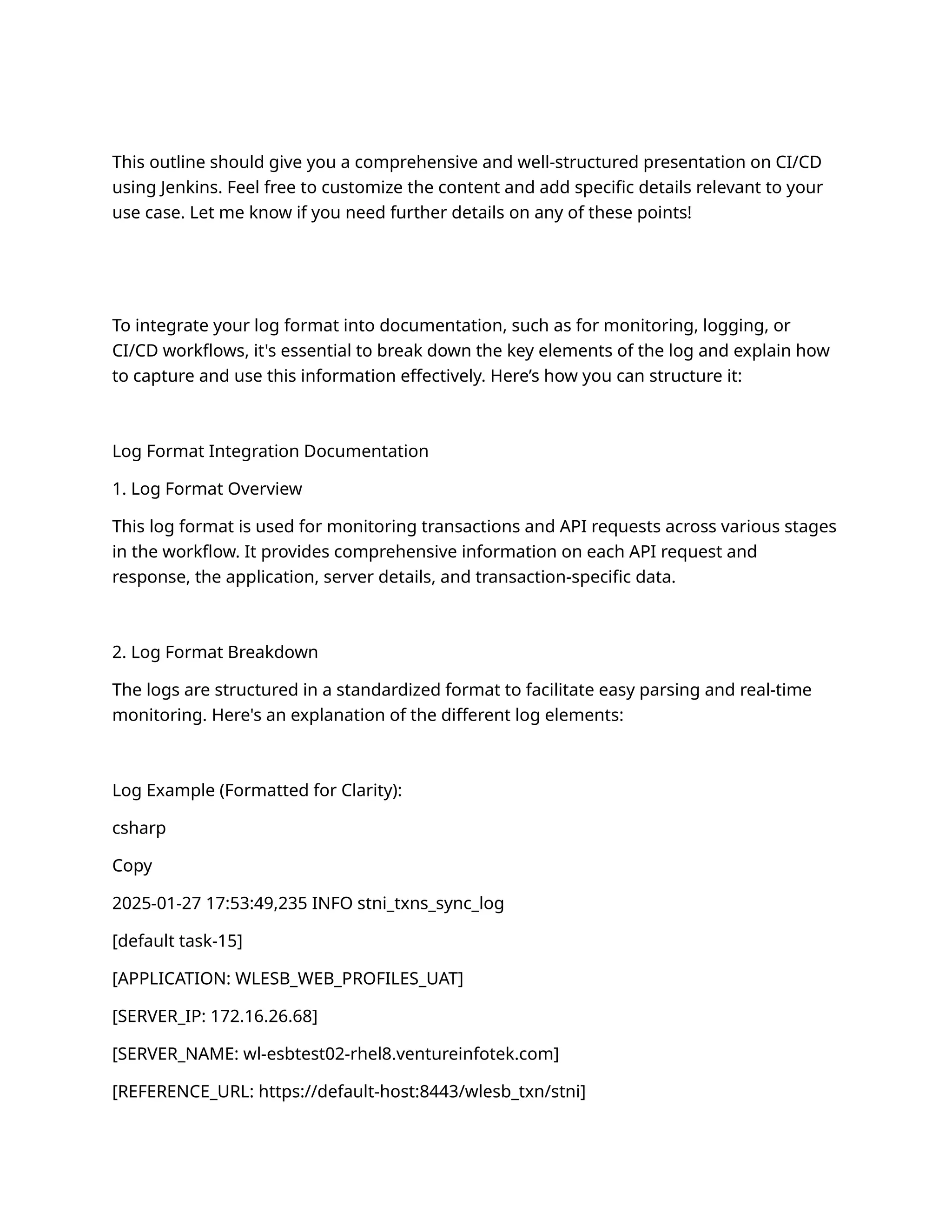 This outline should give you a comprehensive and well-structured presentation on CI/CD
using Jenkins. Feel free to customize the content and add specific details relevant to your
use case. Let me know if you need further details on any of these points!
To integrate your log format into documentation, such as for monitoring, logging, or
CI/CD workflows, it's essential to break down the key elements of the log and explain how
to capture and use this information effectively. Here’s how you can structure it:
Log Format Integration Documentation
1. Log Format Overview
This log format is used for monitoring transactions and API requests across various stages
in the workflow. It provides comprehensive information on each API request and
response, the application, server details, and transaction-specific data.
2. Log Format Breakdown
The logs are structured in a standardized format to facilitate easy parsing and real-time
monitoring. Here's an explanation of the different log elements:
Log Example (Formatted for Clarity):
csharp
Copy
2025-01-27 17:53:49,235 INFO stni_txns_sync_log
[default task-15]
[APPLICATION: WLESB_WEB_PROFILES_UAT]
[SERVER_IP: 172.16.26.68]
[SERVER_NAME: wl-esbtest02-rhel8.ventureinfotek.com]
[REFERENCE_URL: https://default-host:8443/wlesb_txn/stni]
 