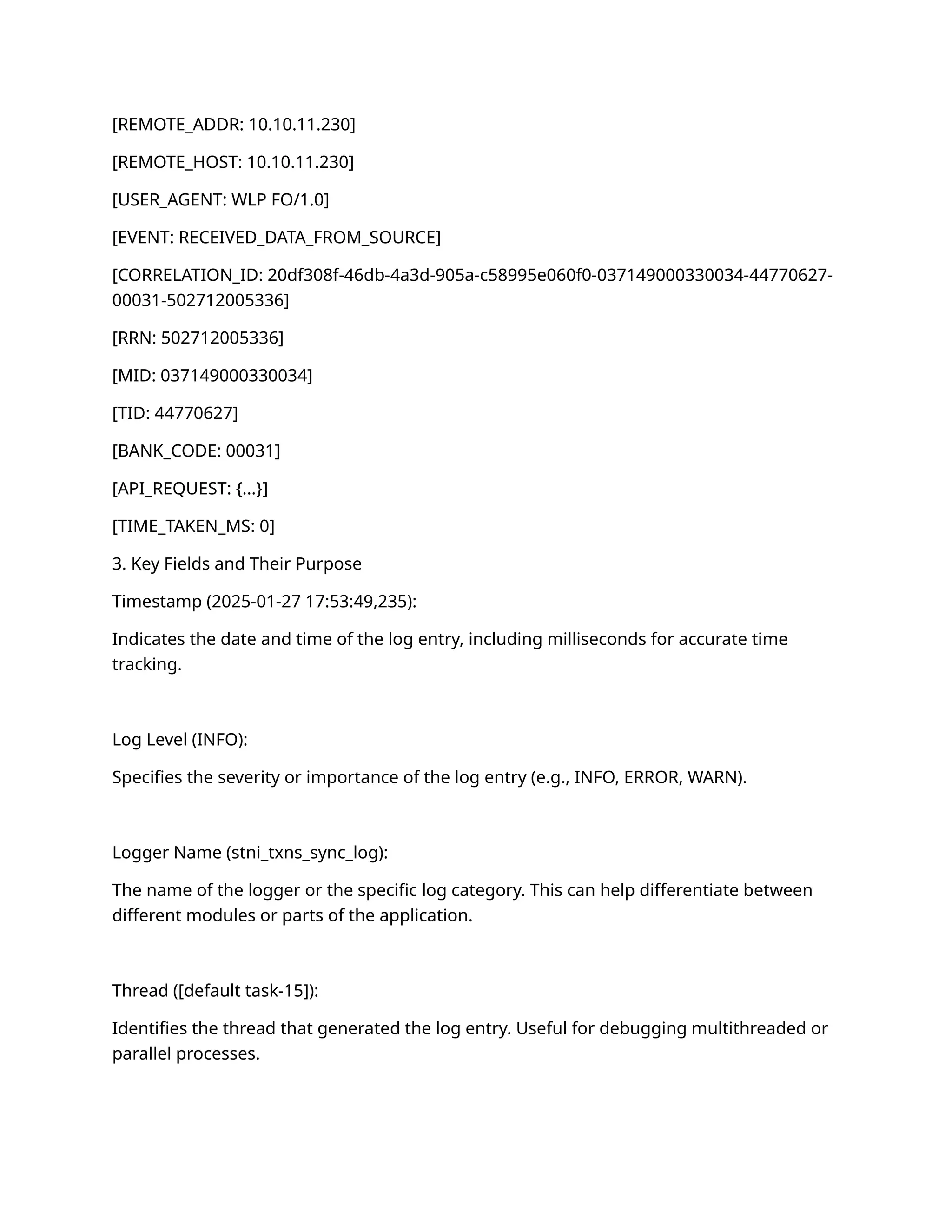[REMOTE_ADDR: 10.10.11.230]
[REMOTE_HOST: 10.10.11.230]
[USER_AGENT: WLP FO/1.0]
[EVENT: RECEIVED_DATA_FROM_SOURCE]
[CORRELATION_ID: 20df308f-46db-4a3d-905a-c58995e060f0-037149000330034-44770627-
00031-502712005336]
[RRN: 502712005336]
[MID: 037149000330034]
[TID: 44770627]
[BANK_CODE: 00031]
[API_REQUEST: {...}]
[TIME_TAKEN_MS: 0]
3. Key Fields and Their Purpose
Timestamp (2025-01-27 17:53:49,235):
Indicates the date and time of the log entry, including milliseconds for accurate time
tracking.
Log Level (INFO):
Specifies the severity or importance of the log entry (e.g., INFO, ERROR, WARN).
Logger Name (stni_txns_sync_log):
The name of the logger or the specific log category. This can help differentiate between
different modules or parts of the application.
Thread ([default task-15]):
Identifies the thread that generated the log entry. Useful for debugging multithreaded or
parallel processes.
 