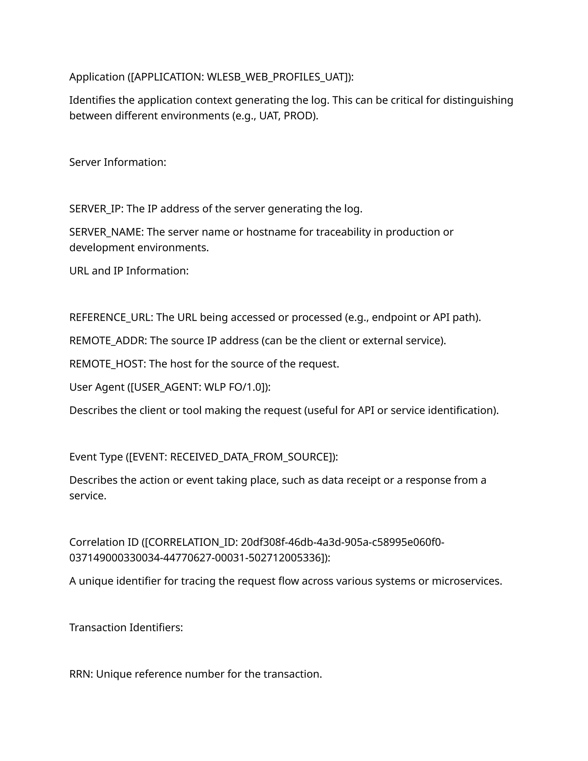 Application ([APPLICATION: WLESB_WEB_PROFILES_UAT]):
Identifies the application context generating the log. This can be critical for distinguishing
between different environments (e.g., UAT, PROD).
Server Information:
SERVER_IP: The IP address of the server generating the log.
SERVER_NAME: The server name or hostname for traceability in production or
development environments.
URL and IP Information:
REFERENCE_URL: The URL being accessed or processed (e.g., endpoint or API path).
REMOTE_ADDR: The source IP address (can be the client or external service).
REMOTE_HOST: The host for the source of the request.
User Agent ([USER_AGENT: WLP FO/1.0]):
Describes the client or tool making the request (useful for API or service identification).
Event Type ([EVENT: RECEIVED_DATA_FROM_SOURCE]):
Describes the action or event taking place, such as data receipt or a response from a
service.
Correlation ID ([CORRELATION_ID: 20df308f-46db-4a3d-905a-c58995e060f0-
037149000330034-44770627-00031-502712005336]):
A unique identifier for tracing the request flow across various systems or microservices.
Transaction Identifiers:
RRN: Unique reference number for the transaction.
 
