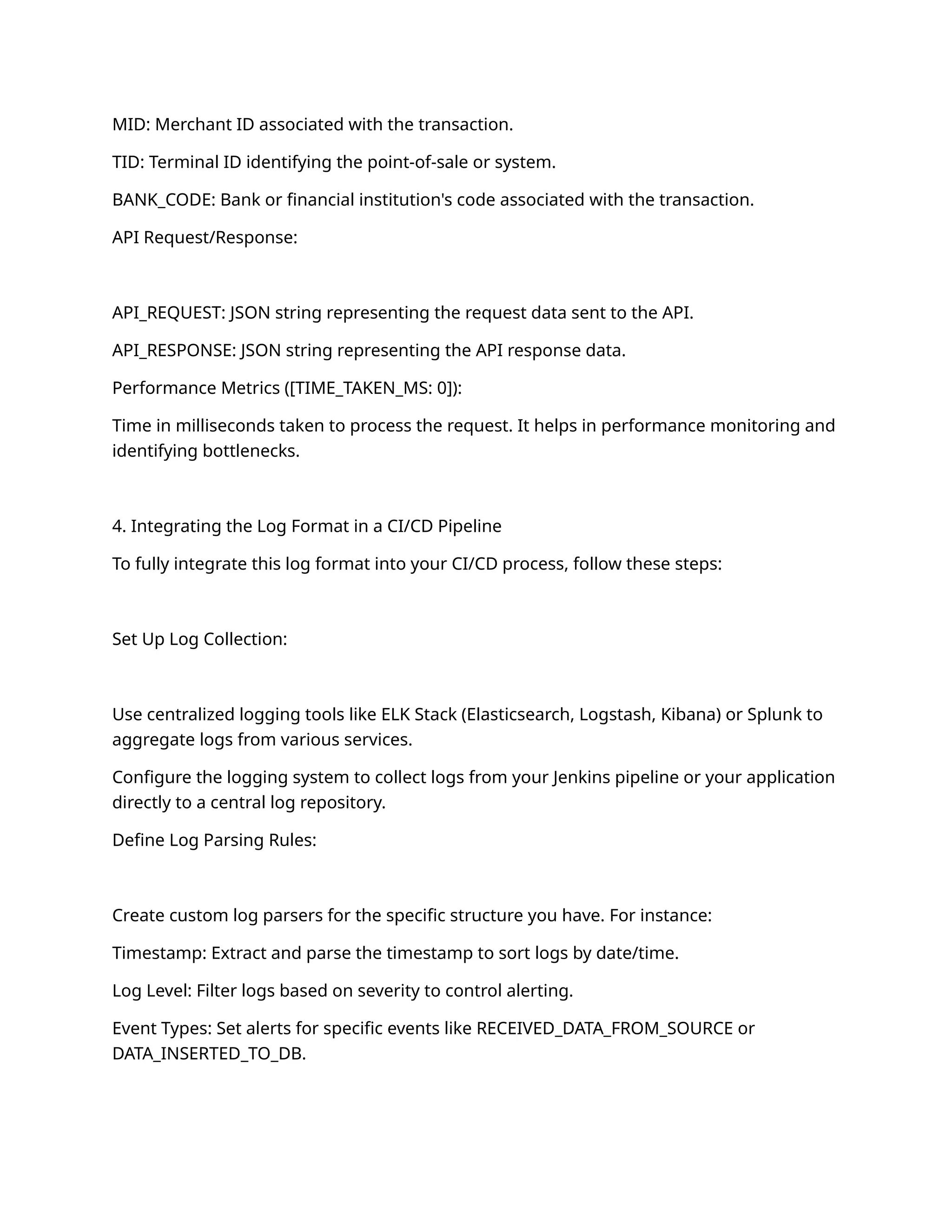 MID: Merchant ID associated with the transaction.
TID: Terminal ID identifying the point-of-sale or system.
BANK_CODE: Bank or financial institution's code associated with the transaction.
API Request/Response:
API_REQUEST: JSON string representing the request data sent to the API.
API_RESPONSE: JSON string representing the API response data.
Performance Metrics ([TIME_TAKEN_MS: 0]):
Time in milliseconds taken to process the request. It helps in performance monitoring and
identifying bottlenecks.
4. Integrating the Log Format in a CI/CD Pipeline
To fully integrate this log format into your CI/CD process, follow these steps:
Set Up Log Collection:
Use centralized logging tools like ELK Stack (Elasticsearch, Logstash, Kibana) or Splunk to
aggregate logs from various services.
Configure the logging system to collect logs from your Jenkins pipeline or your application
directly to a central log repository.
Define Log Parsing Rules:
Create custom log parsers for the specific structure you have. For instance:
Timestamp: Extract and parse the timestamp to sort logs by date/time.
Log Level: Filter logs based on severity to control alerting.
Event Types: Set alerts for specific events like RECEIVED_DATA_FROM_SOURCE or
DATA_INSERTED_TO_DB.
 
